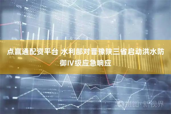 点赢通配资平台 水利部对晋豫陕三省启动洪水防御Ⅳ级应急响应
