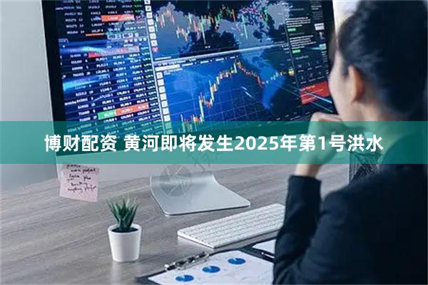 博财配资 黄河即将发生2025年第1号洪水