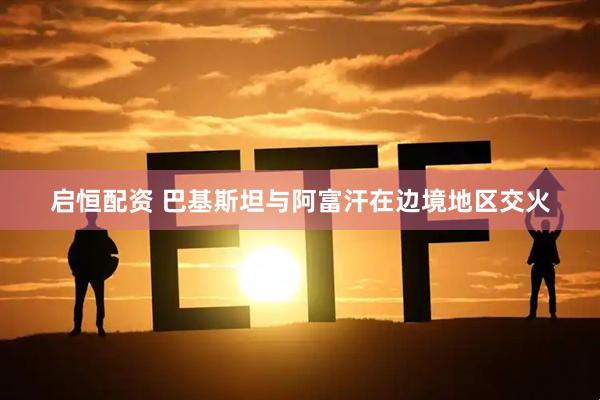 启恒配资 巴基斯坦与阿富汗在边境地区交火