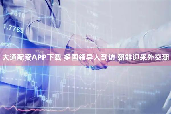 大通配资APP下载 多国领导人到访 朝鲜迎来外交潮