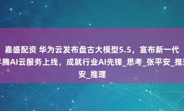 嘉盛配资 华为云发布盘古大模型5.5，宣布新一代昇腾AI云服务上线，成就行业AI先锋_思考_张平安_推理