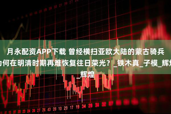 月永配资APP下载 曾经横扫亚欧大陆的蒙古骑兵为何在明清时期再难恢复往日荣光？_铁木真_子模_辉煌