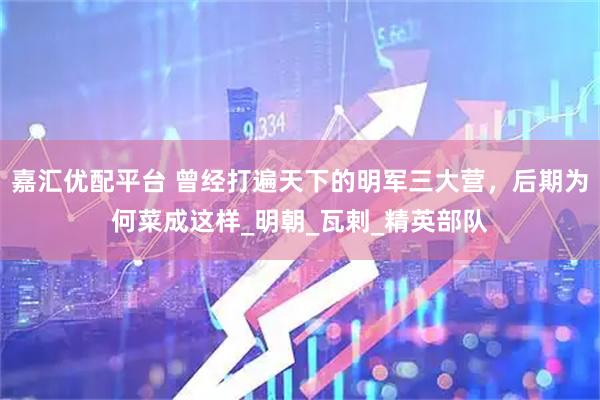 嘉汇优配平台 曾经打遍天下的明军三大营，后期为何菜成这样_明朝_瓦剌_精英部队