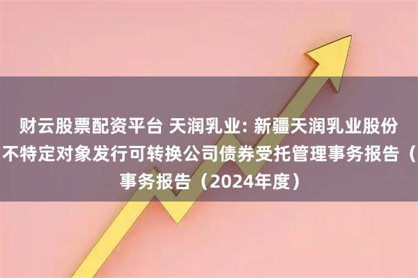 财云股票配资平台 天润乳业: 新疆天润乳业股份有限公司向不特定对象发行可转换公司债券受托管理事务报告（2024年度）