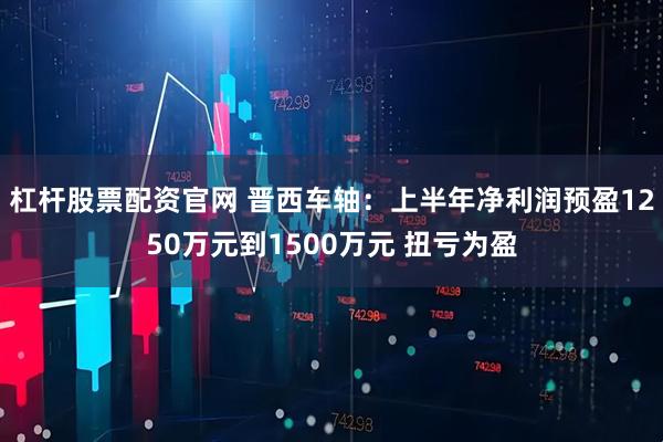 杠杆股票配资官网 晋西车轴：上半年净利润预盈1250万元到1500万元 扭亏为盈