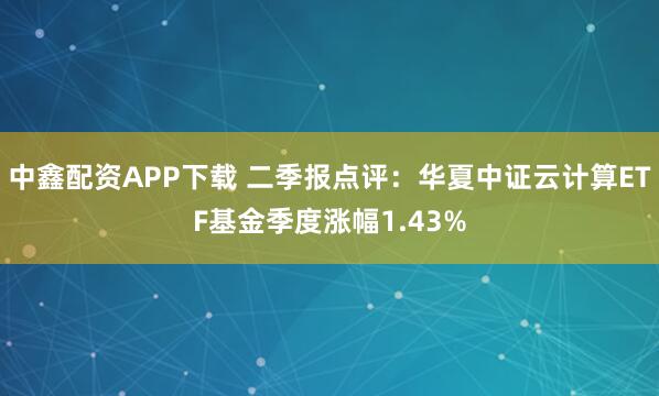 中鑫配资APP下载 二季报点评：华夏中证云计算ETF基金季度涨幅1.43%