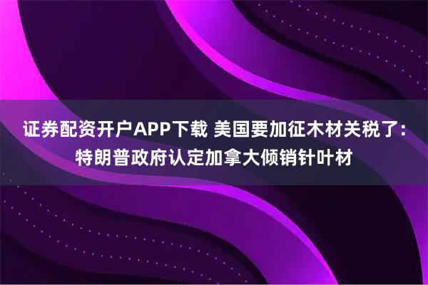 证券配资开户APP下载 美国要加征木材关税了：特朗普政府认定加拿大倾销针叶材