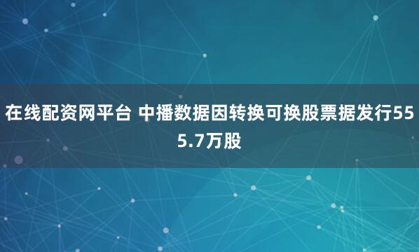 在线配资网平台 中播数据因转换可换股票据发行555.7万股