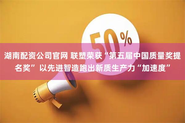 湖南配资公司官网 联塑荣获“第五届中国质量奖提名奖” 以先进智造跑出新质生产力“加速度”