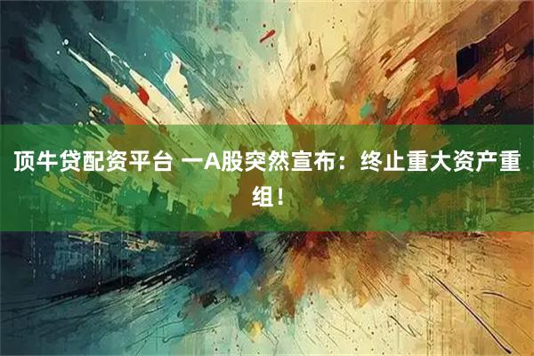 顶牛贷配资平台 一A股突然宣布：终止重大资产重组！