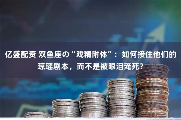 亿盛配资 双鱼座の“戏精附体”：如何接住他们的琼瑶剧本，而不是被眼泪淹死？