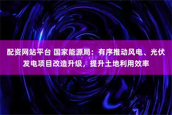 配资网站平台 国家能源局：有序推动风电、光伏发电项目改造升级，提升土地利用效率