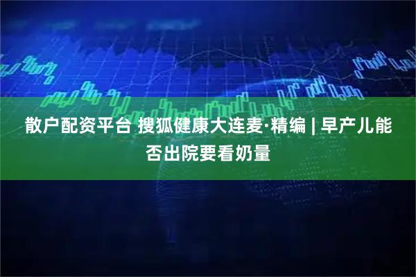 散户配资平台 搜狐健康大连麦·精编 | 早产儿能否出院要看奶量