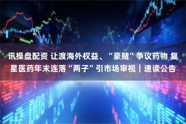 讯操盘配资 让渡海外权益、“豪赌”争议药物 复星医药年末连落“两子”引市场审视｜速读公告