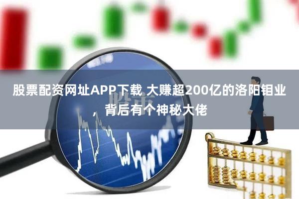 股票配资网址APP下载 大赚超200亿的洛阳钼业，背后有个神秘大佬