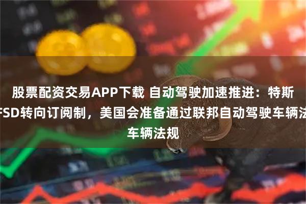 股票配资交易APP下载 自动驾驶加速推进：特斯拉FSD转向订阅制，美国会准备通过联邦自动驾驶车辆法规