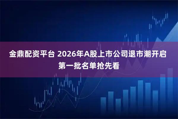 金鼎配资平台 2026年A股上市公司退市潮开启 第一批名单抢先看