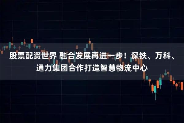 股票配资世界 融合发展再进一步！深铁、万科、通力集团合作打造智慧物流中心