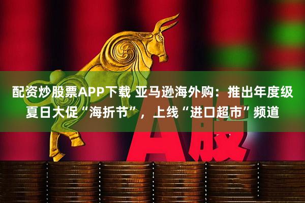 配资炒股票APP下载 亚马逊海外购：推出年度级夏日大促“海折节”，上线“进口超市”频道