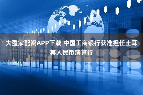 大盈家配资APP下载 中国工商银行获准担任土耳其人民币清算行