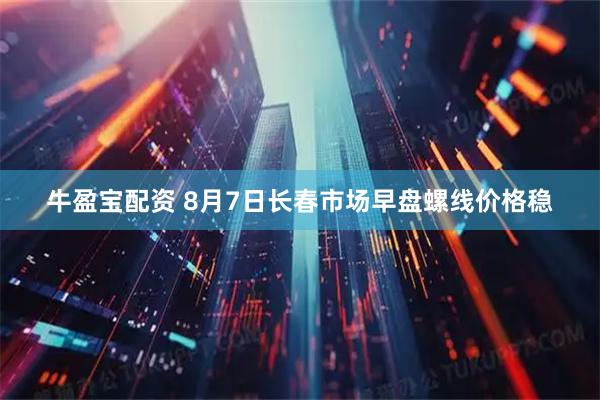 牛盈宝配资 8月7日长春市场早盘螺线价格稳