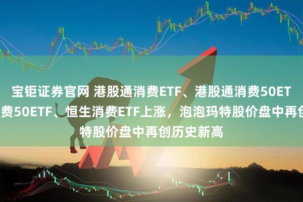 宝钜证券官网 港股通消费ETF、港股通消费50ETF、港股消费50ETF、恒生消费ETF上涨，泡泡玛特股价盘中再创历史新高