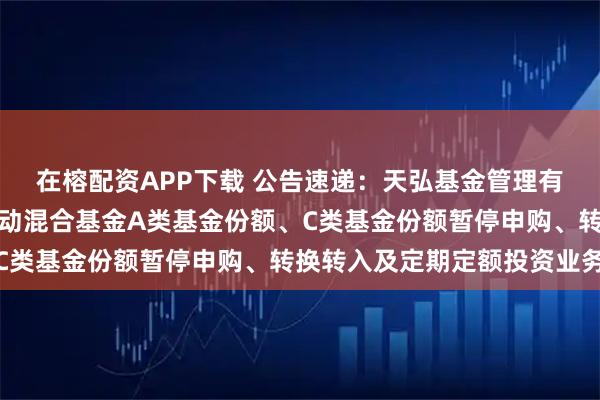在榕配资APP下载 公告速递：天弘基金管理有限公司关于天弘价值驱动混合基金A类基金份额、C类基金份额暂停申购、转换转入及定期定额投资业务