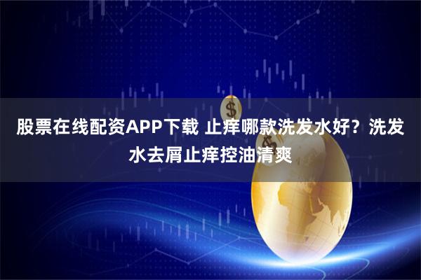 股票在线配资APP下载 止痒哪款洗发水好？洗发水去屑止痒控油清爽