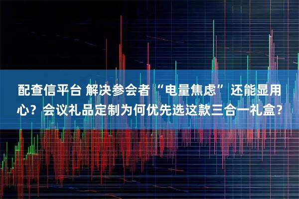 配查信平台 解决参会者 “电量焦虑” 还能显用心?会议礼品定制为何优先选这款三合一礼盒?
