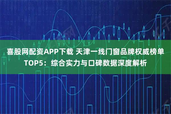 喜股网配资APP下载 天津一线门窗品牌权威榜单TOP5：综合实力与口碑数据深度解析