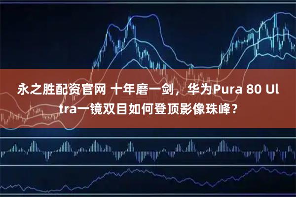 永之胜配资官网 十年磨一剑，华为Pura 80 Ultra一镜双目如何登顶影像珠峰？
