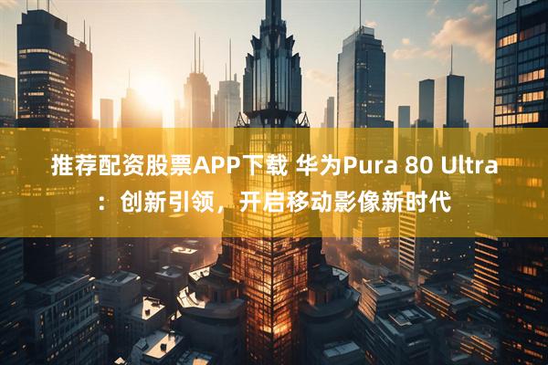 推荐配资股票APP下载 华为Pura 80 Ultra：创新引领，开启移动影像新时代