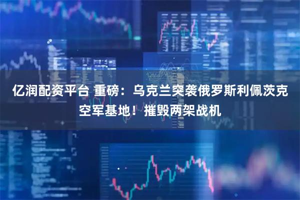 亿润配资平台 重磅:乌克兰突袭俄罗斯利佩茨克空军基地!摧毁两架战机