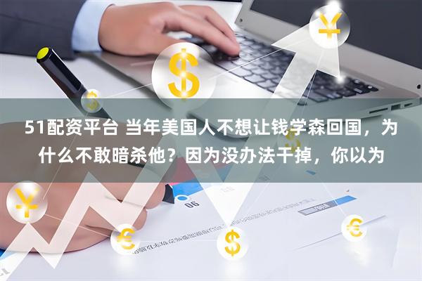 51配资平台 当年美国人不想让钱学森回国，为什么不敢暗杀他？因为没办法干掉，你以为