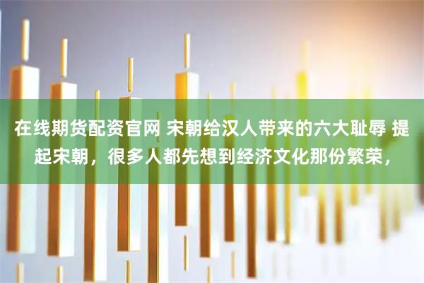 在线期货配资官网 宋朝给汉人带来的六大耻辱 提起宋朝，很多人都先想到经济文化那份繁荣，