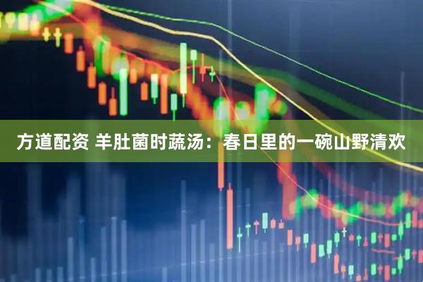 方道配资 羊肚菌时蔬汤：春日里的一碗山野清欢