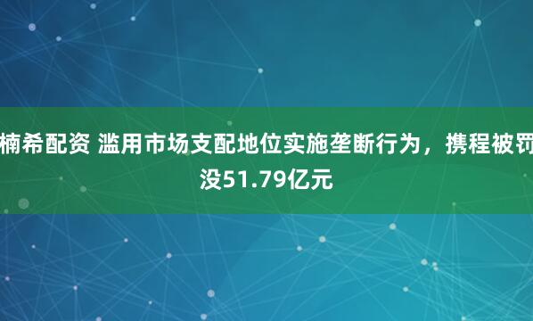 楠希配资 滥用市场支配地位实施垄断行为，携程被罚没51.79亿元